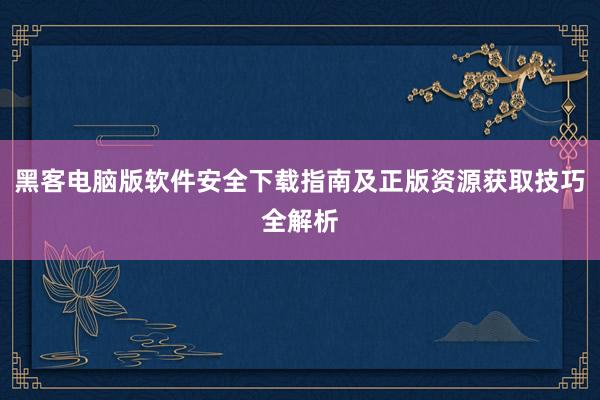 黑客电脑版软件安全下载指南及正版资源获取技巧全解析